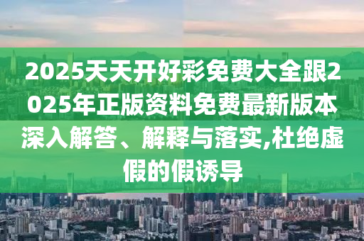 2025天天開好彩免費大全跟2025年正版資料免費最新版本深入解答、解釋與落實,杜絕虛假的假誘導